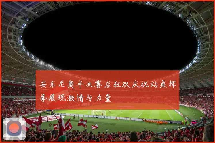 安东尼奥半决赛后狂欢庆祝站桌挥拳展现激情与力量