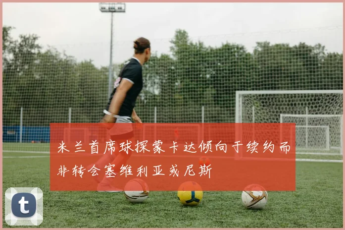 米兰首席球探蒙卡达倾向于续约而非转会塞维利亚或尼斯