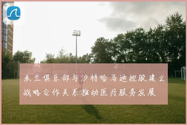 米兰俱乐部与沙特哈马迪控股建立战略合作关系推动医疗服务发展