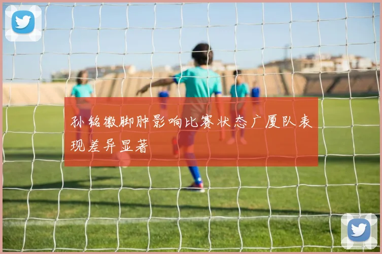 孙铭徽脚肿影响比赛状态广厦队表现差异显著