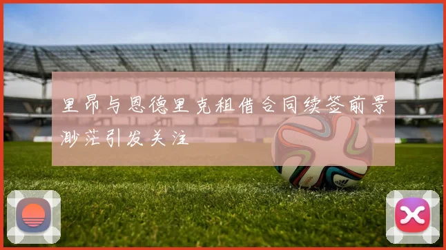 里昂与恩德里克租借合同续签前景渺茫引发关注