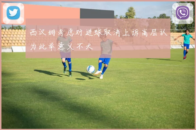 西汉姆考虑对进球取消上诉高层认为此举意义不大