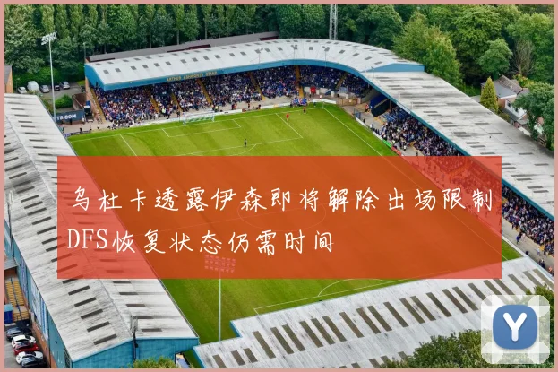 乌杜卡透露伊森即将解除出场限制DFS恢复状态仍需时间