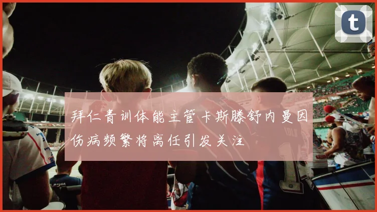 拜仁青训体能主管卡斯滕舒内曼因伤病频繁将离任引发关注