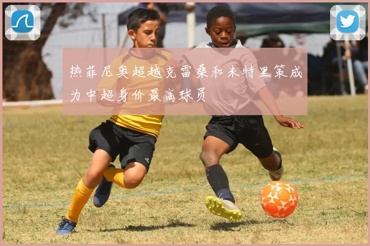 热菲尼奥超越克雷桑和米特里策成为中超身价最高球员