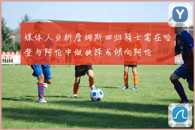 媒体人分析詹姆斯回归骑士需在哈登与阿伦中做抉择或倾向阿伦