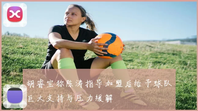 胡睿宝称陈涛指导加盟后给予球队巨大支持与压力缓解