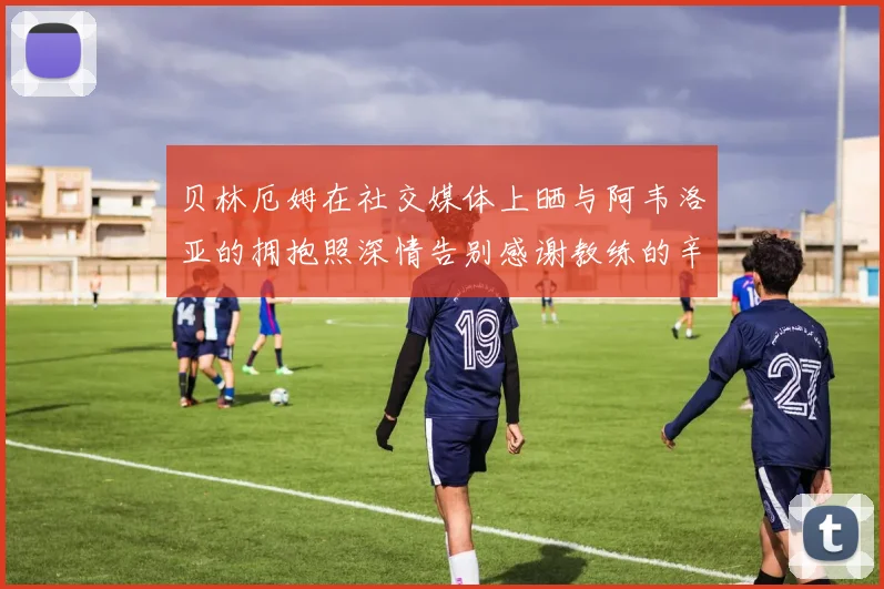 贝林厄姆在社交媒体上晒与阿韦洛亚的拥抱照深情告别感谢教练的辛勤付出