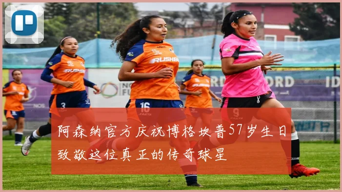 阿森纳官方庆祝博格坎普57岁生日致敬这位真正的传奇球星