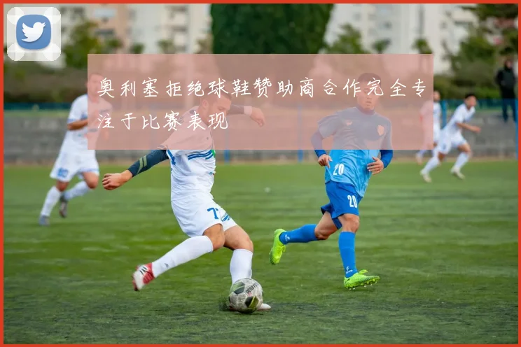 奥利塞拒绝球鞋赞助商合作完全专注于比赛表现