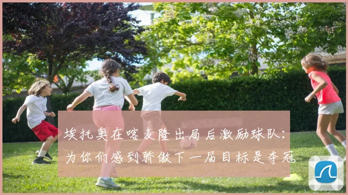 埃托奥在喀麦隆出局后激励球队：为你们感到骄傲下一届目标是夺冠