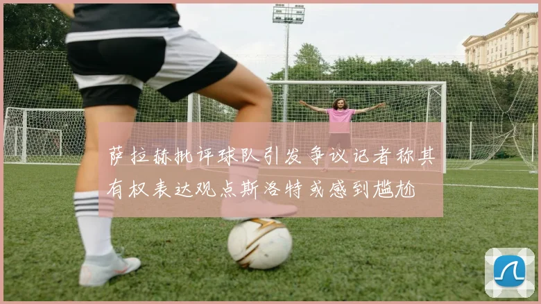 萨拉赫批评球队引发争议记者称其有权表达观点斯洛特或感到尴尬
