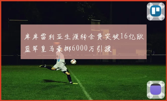 库库雷利亚生涯转会费突破16亿欧蓝军皇马豪掷6000万引援